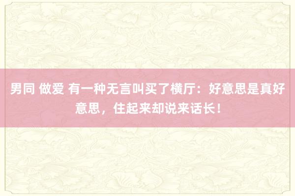 男同 做爱 有一种无言叫买了横厅：好意思是真好意思，住起来却说来话长！
