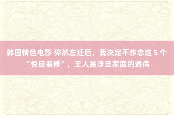 韩国情色电影 猝然左迁后，我决定不作念这５个“悦目装修”，王人是浮泛家庭的通病