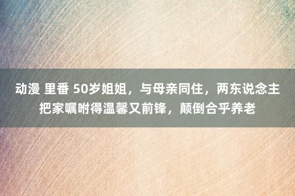 动漫 里番 50岁姐姐，与母亲同住，两东说念主把家嘱咐得温馨又前锋，颠倒合乎养老