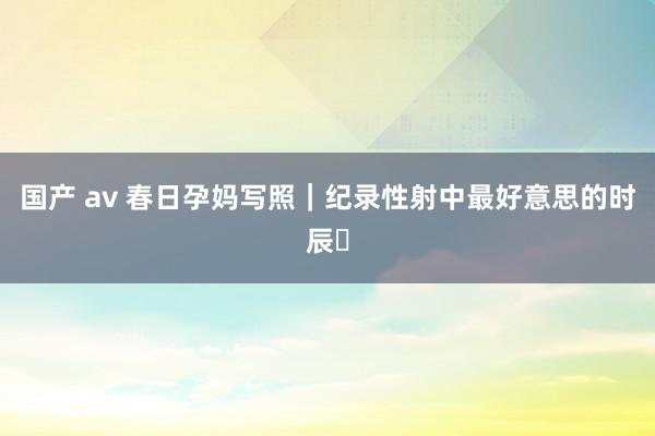 国产 av 春日孕妈写照｜纪录性射中最好意思的时辰✨