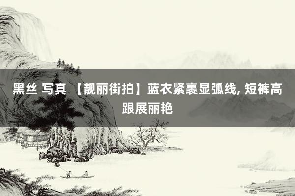 黑丝 写真 【靓丽街拍】蓝衣紧裹显弧线， 短裤高跟展丽艳