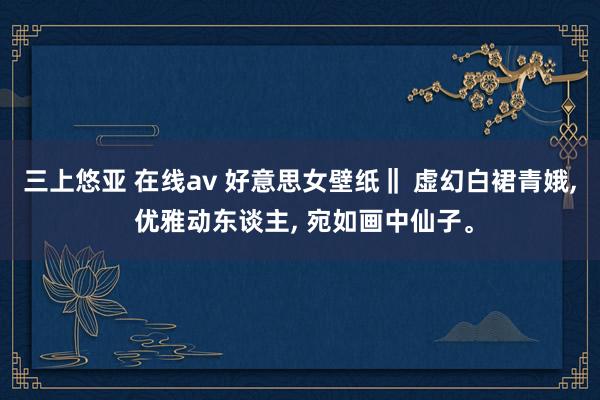 三上悠亚 在线av 好意思女壁纸‖ 虚幻白裙青娥， 优雅动东谈主， 宛如画中仙子。