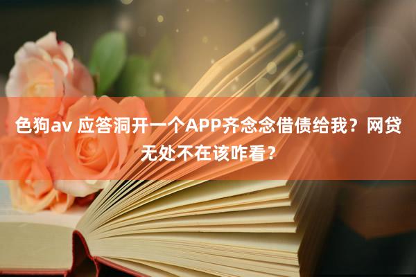 色狗av 应答洞开一个APP齐念念借债给我？网贷无处不在该咋看？