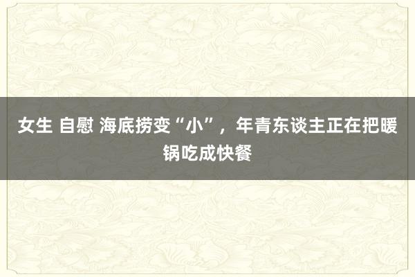 女生 自慰 海底捞变“小”，年青东谈主正在把暖锅吃成快餐