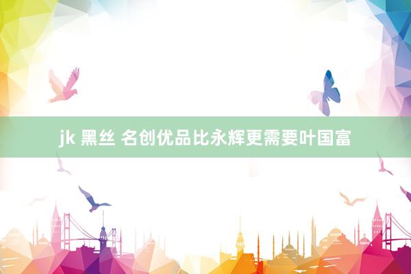 jk 黑丝 名创优品比永辉更需要叶国富