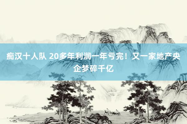 痴汉十人队 20多年利润一年亏完！又一家地产央企梦碎千亿
