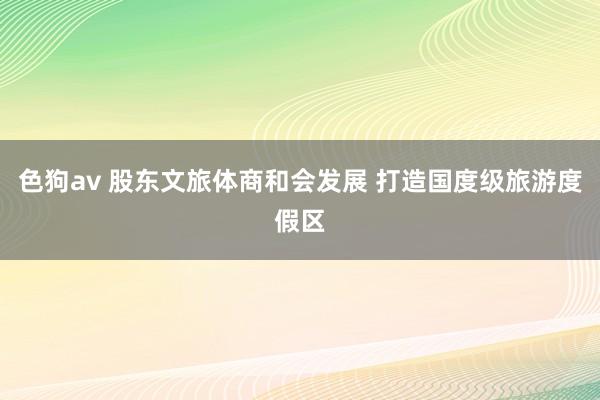 色狗av 股东文旅体商和会发展 打造国度级旅游度假区