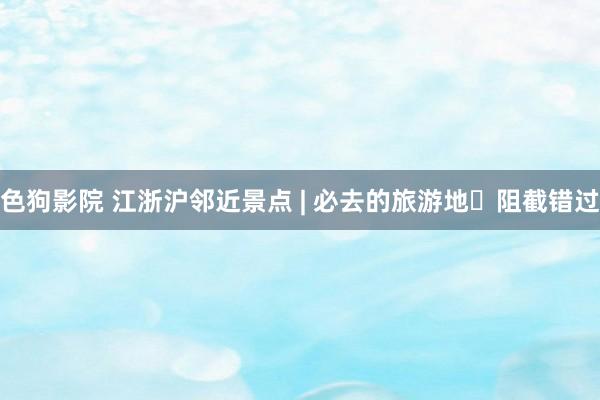 色狗影院 江浙沪邻近景点 | 必去的旅游地✅阻截错过