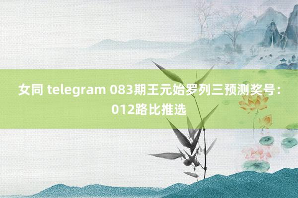 女同 telegram 083期王元始罗列三预测奖号：012路比推选