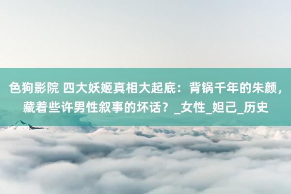 色狗影院 四大妖姬真相大起底：背锅千年的朱颜，藏着些许男性叙事的坏话？_女性_妲己_历史