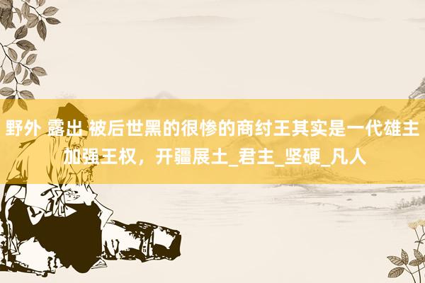野外 露出 被后世黑的很惨的商纣王其实是一代雄主 加强王权，开疆展土_君主_坚硬_凡人