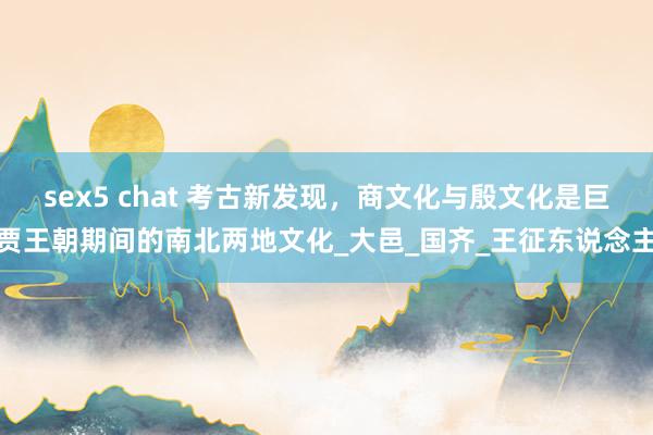 sex5 chat 考古新发现，商文化与殷文化是巨贾王朝期间的南北两地文化_大邑_国齐_王征东说念主