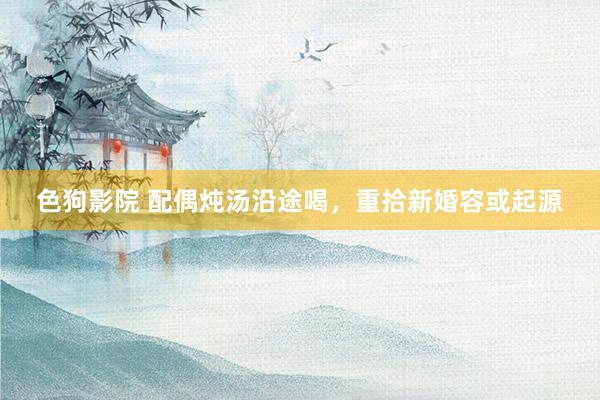 色狗影院 配偶炖汤沿途喝,重拾新婚容或起源
