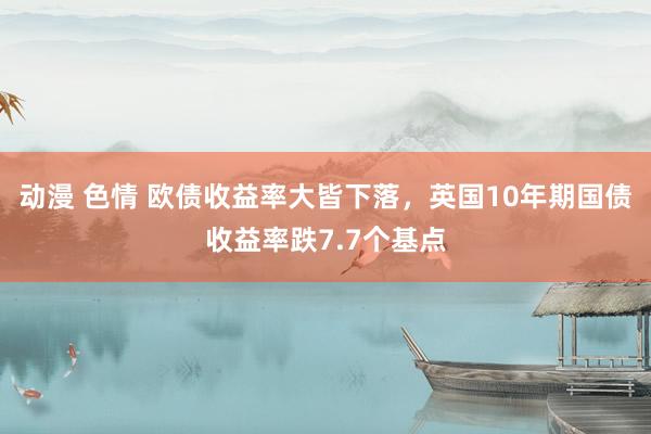动漫 色情 欧债收益率大皆下落，英国10年期国债收益率跌7.7个基点
