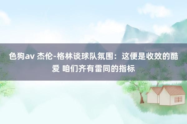 色狗av 杰伦-格林谈球队氛围：这便是收效的酷爱 咱们齐有雷同的指标
