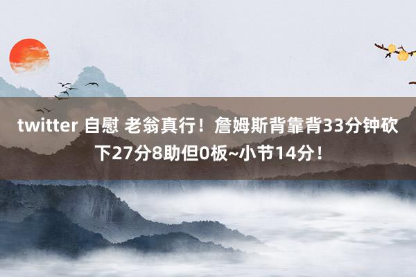 twitter 自慰 老翁真行！詹姆斯背靠背33分钟砍下27分8助但0板~小节14分！