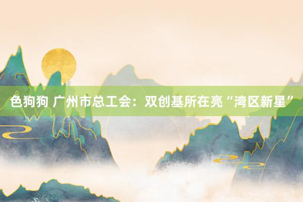 色狗狗 广州市总工会：双创基所在亮“湾区新星”
