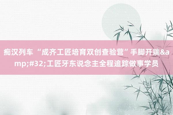 痴汉列车 “成齐工匠培育双创查验营”手脚开端&#32;工匠牙东说念主全程追踪做事学员