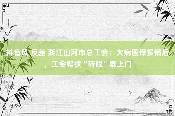 抖音风 反差 浙江山河市总工会：大病医保报销后，工会帮扶“转眼”奉上门