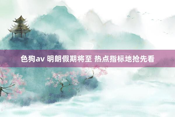 色狗av 明朗假期将至 热点指标地抢先看
