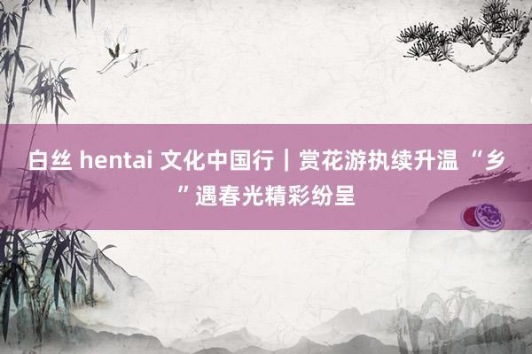 白丝 hentai 文化中国行｜赏花游执续升温 “乡”遇春光精彩纷呈