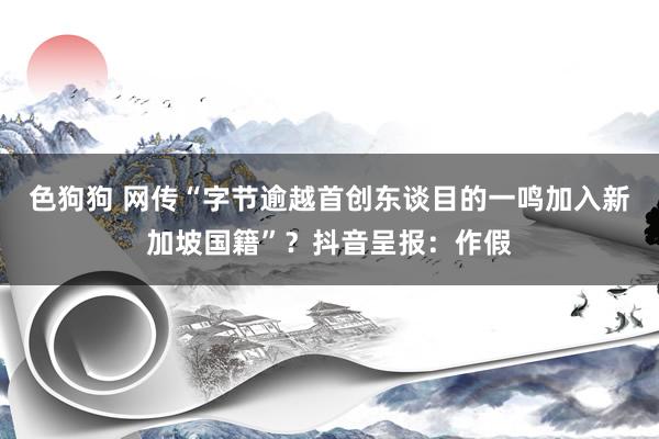 色狗狗 网传“字节逾越首创东谈目的一鸣加入新加坡国籍”？抖音呈报：作假