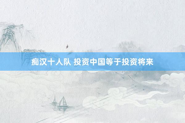 痴汉十人队 投资中国等于投资将来