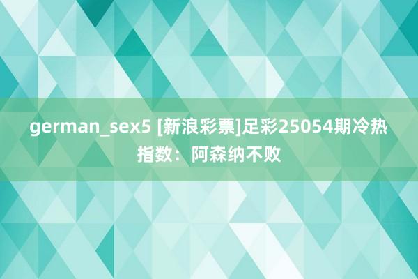 german_sex5 [新浪彩票]足彩25054期冷热指数：阿森纳不败