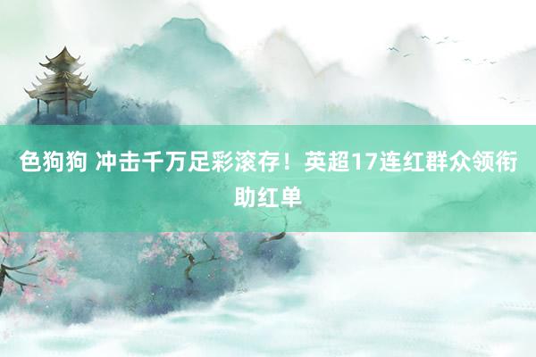 色狗狗 冲击千万足彩滚存！英超17连红群众领衔助红单