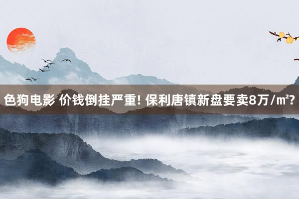 色狗电影 价钱倒挂严重! 保利唐镇新盘要卖8万/㎡?