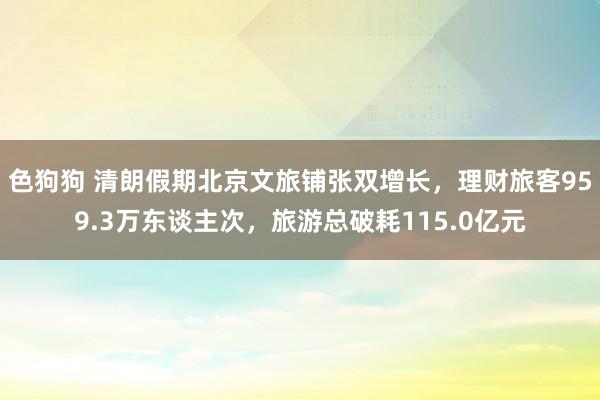 色狗狗 清朗假期北京文旅铺张双增长，理财旅客959.3万东谈主次，旅游总破耗115.0亿元
