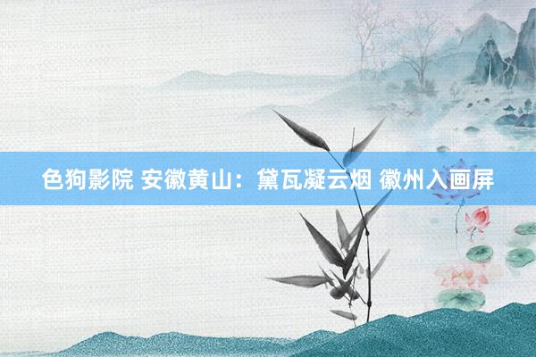 色狗影院 安徽黄山：黛瓦凝云烟 徽州入画屏