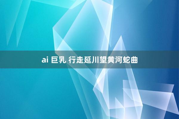 ai 巨乳 行走延川望黄河蛇曲