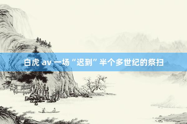 白虎 av 一场“迟到”半个多世纪的祭扫