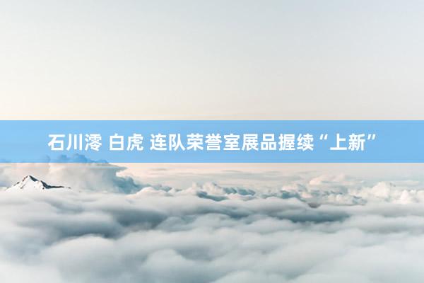 石川澪 白虎 连队荣誉室展品握续“上新”