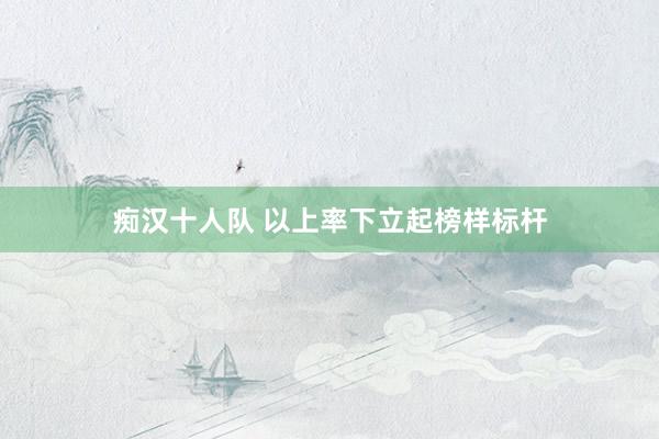 痴汉十人队 以上率下立起榜样标杆