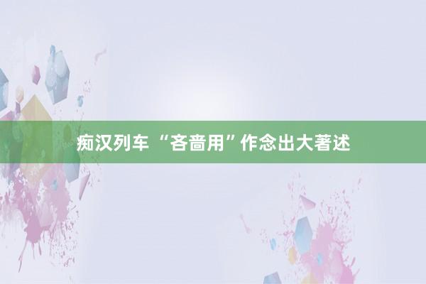 痴汉列车 “吝啬用”作念出大著述