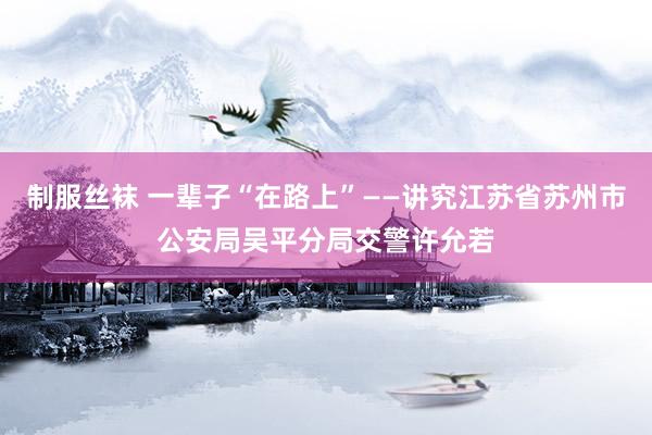 制服丝袜 一辈子“在路上”——讲究江苏省苏州市公安局吴平分局交警许允若