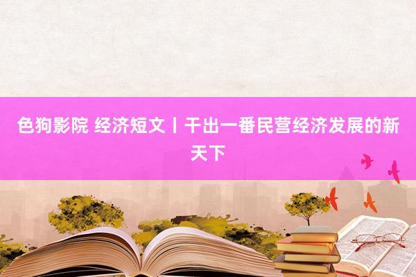 色狗影院 经济短文丨干出一番民营经济发展的新天下