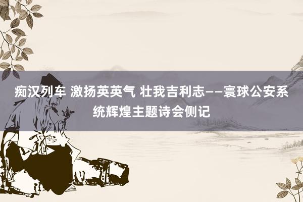 痴汉列车 激扬英英气 壮我吉利志——寰球公安系统辉煌主题诗会侧记