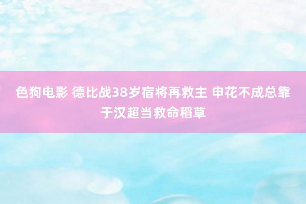 色狗电影 德比战38岁宿将再救主 申花不成总靠于汉超当救命稻草