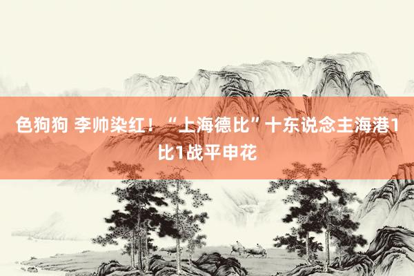 色狗狗 李帅染红！“上海德比”十东说念主海港1比1战平申花