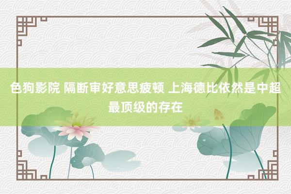 色狗影院 隔断审好意思疲顿 上海德比依然是中超最顶级的存在