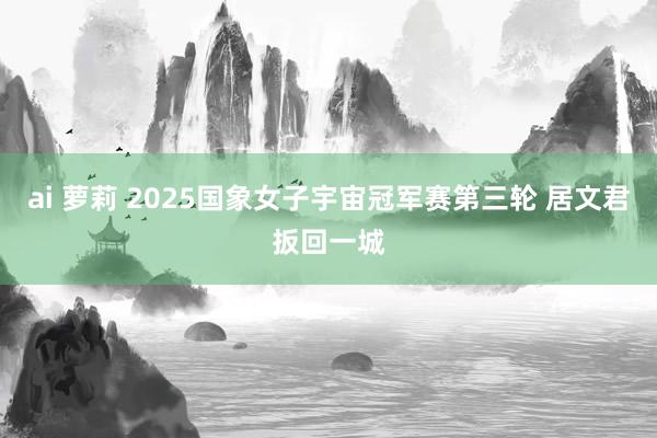 ai 萝莉 2025国象女子宇宙冠军赛第三轮 居文君扳回一城