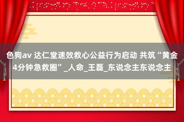 色狗av 达仁堂速效救心公益行为启动 共筑“黄金4分钟急救圈”_人命_王磊_东说念主东说念主