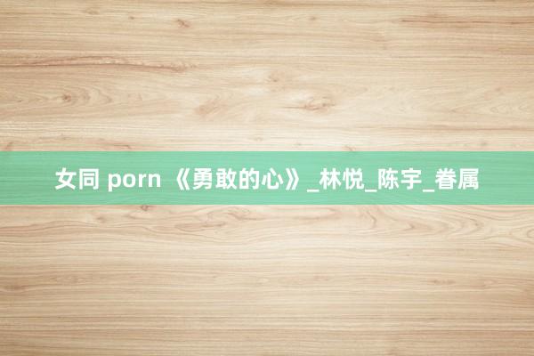 女同 porn 《勇敢的心》_林悦_陈宇_眷属