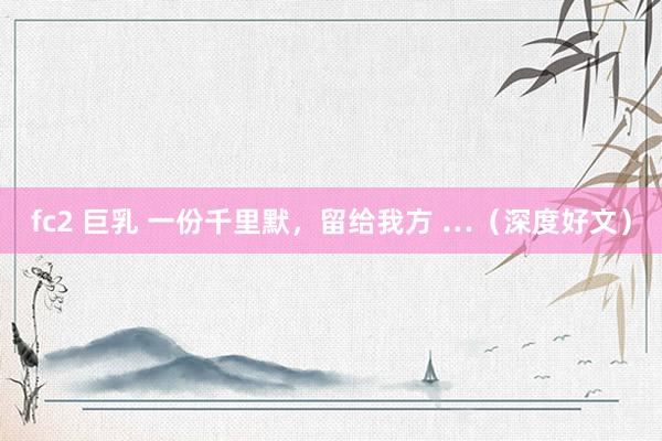 fc2 巨乳 一份千里默，留给我方 …（深度好文）