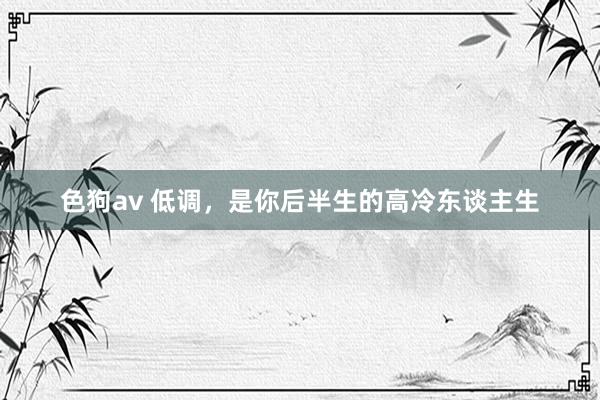 色狗av 低调，是你后半生的高冷东谈主生