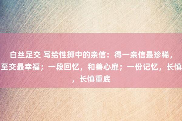 白丝足交 写给性掷中的亲信：得一亲信最珍稀，遇一至交最幸福；一段回忆，和善心扉；一份记忆，长慎重底