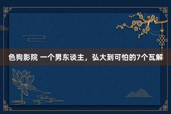 色狗影院 一个男东谈主,弘大到可怕的7个瓦解